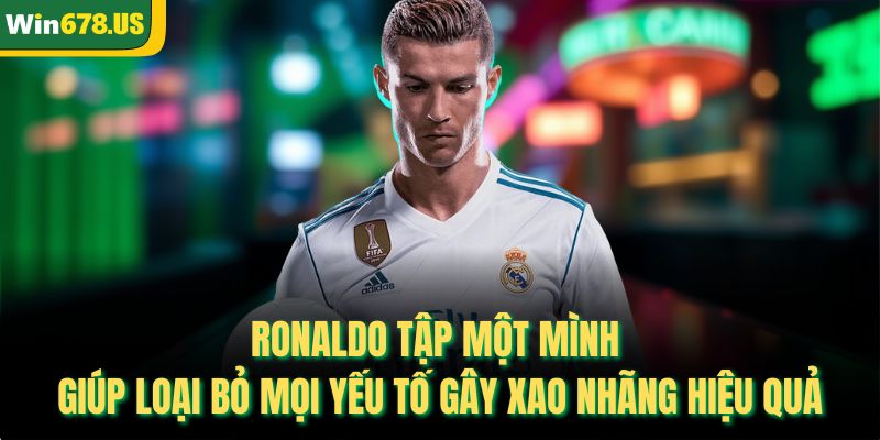 Ronaldo tập một mình giúp loại bỏ mọi yếu tố gây xao nhãng hiệu quả